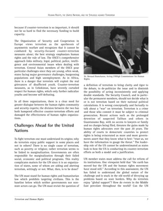HUMAN RIGHTS, THE UNITED NATIONS, AND THE STRUGGLE AGAINST TERRORISM

because if counter-terrorism is so important, it should
not be so hard to find the necessary funding to build
capacity.
The Organization of Security and Cooperation in
Europe views terrorism as the apotheosis of
asymmetric warfare and recognizes that it cannot be
combated by security-focused counter-terrorism
measures alone; the best strategy emphasizes human
rights and the rule of law. The OSCE’s comprehensive
approach links military, legal, political, police, intelligence and environmental issues when dealing with
terrorism. Central Asian members of the OSCE pose
particular challenges since they are young, often weak,
states facing major governance challenges, burgeoning
populations and high unemployment. As in Africa,
there is a danger that terrorists will exploit the real
grievances of disaffected youth. Counter-terrorism
measures, as in Uzbekistan, have severely curtailed
respect for human rights, which only further radicalize
youths and become self-defeating.
In all three organizations, there is a clear need for
greater dialogue between the human rights community
and security experts; the division between the two has
both hampered effective counter-terrorism efforts and
damaged the effectiveness of human rights organizations.

Challenges Ahead for the United
Nations
To fight terrorism one must understand its origins; why
do terrorists enjoy public support in some places and
not in others? There is no single cause of terrorism,
such as poverty or religion; rather terrorism seems to
be linked to marginalization. Governments are often
responsible for marginalization through their failed
social, economic and political programs. This reality
complicates matters for the UN since it is an organization of states, some of whom are aiding and abetting
terrorism, wittingly or not. What, then, is to be done?
The UN must stand for human rights and humanitarian
law which prohibits targeting civilians. This is the
baseline below which neither governments nor nonstate actors can go. The UN must revisit the question of

Terrorism and Human Rights

Dr. Bernard Ramcharan, Acting UNHigh Commissioner for Human
Rights.

a definition of terrorism to bring clarity and rigor to
the debate, to de-politicize the issue and to diminish
the possibility of acting inconsistently and applying
double standards. The Security Council, and in particular the permanent members, should not decide what is
or is not terrorism based on their national political
calculations. It is wrong conceptually and factually to
talk about a “war” on terrorism. Terrorism is a crime
and those who commit it must be subject to criminal
prosecution. Recent actions such as the prolonged
detention of suspected Taliban and others in
Guantanamo Bay, with no access to lawyers or family
and no charges being filed, threaten the gains made by
human rights advocates over the past 20 years. The
ability of courts in democratic countries to protect
rights is being eviscerated as more and more governments assert that they know what is best: “trust us, we
have the information to gauge the threat.” The leadership role of the US cannot be underestimated as states
look to how the US is conducting its counter-terrorism
efforts as both a model and a justification.
UN member states must address the call for reform of
its institutions. One viewpoint held that “the earth has
moved but the UN and the human rights movement
have stood still.” According to this assessment, the UN
has failed to understand the global nature of the
challenge and is stuck in the old world of divvying up
problems based on state borders. Why do terrorists
enjoy “global support”? How do events in the Middle
East percolate throughout the world? Can the UN

7

 