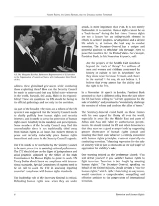 HUMAN RIGHTS, THE UNITED NATIONS, AND THE STRUGGLE AGAINST TERRORISM

attack, is more important than ever. It is not merely
fashionable, it is essential. Human rights cannot be on
a “back-burner” during the bad times. Human rights
are not a luxury but an indispensable element in
efforts to achieve progress, development and a decent
life which is, at bottom, the best way to combat
terrorism. The Secretary-General has a unique and
powerful position to reinforce this message, even to
powerful countries like the United States. For example,
President Bush, in his November 6 speech, said:

H.E. Ms. Margarita Escobar, Permanent Representative of El Salvador
to the Organization of American States, with Ambassador John Hirsch
of IPA.

address these globalized grievances while combating
those exploiting them? How can the Security Council
be made to understand that any failed state—wherever
in the world, Burundi, Sri Lanka, Haiti—is its responsibility? These are questions the UN should be facing in
its official gatherings and not only in the corridors.
As part of the broader reflections on a reform of the UN
system it was suggested that the Security Council needs
to clarify publicly how human rights and security
intersect, and it needs to stress the protection of human
rights more forcefully in its mandates and prescriptions.
Some members of the Security Council may find this
uncomfortable since it has traditionally shied away
from human rights as an issue. But modern threats to
peace and security ineluctably place human rights
issues front and center in the Security Council’s agenda.
The CTC needs to be instructed by the Security Council
to be more pro-active in assessing national performance.
The CTC should draw on the digest of jurisprudence and
good practices compiled by the Office of the High
Commissioner for Human Rights to guide its work. UN
Treaty Bodies should insist on compliance with international standards. Special Committees of experts need to
be on call to assist the CTC in assessing reporting
countries’ compliance with human rights standards.
The leadership role of the Secretary General is critical.
Defending human rights now, when they are under

8

Are the peoples of the Middle East somehow
beyond the reach of liberty? Are millions of
men and women and children condemned by
history or culture to live in despotism? Are
they alone never to know freedom, and choice
in the matter? I for one, do not believe it. I
believe that every person has the ability and
the right to be free.
In a November 18 speech in London, President Bush
promised to chart a different policy from the past where
the US had been willing to “tolerate oppression for the
sake of stability” and promised to “consistently challenge
the enemies of reform and confront the allies of terror.”
The Secretary-General could build on these themes
with his own appeal for liberty all over the world,
especially in areas like the Middle East and parts of
Africa and Asia still ruled by authoritarian governments. He should remind the US and other democracies
that they must set a good example both by supporting
greater observance of human rights abroad and
insuring that their own behavior is entirely consistent
with human rights principles, even—or especially—in
combating terrorism. Tolerating repression for the sake
of security will be just as mistaken as the old wager of
oppression for stability’s sake.
One warning echoed as the conference closed: “You
will defeat yourself if you sacrifice human rights to
fight terrorism. Terrorism is best fought by asserting
human rights.” The Secretary-General, speaking on
behalf of the United Nations, should declare a “war for
human rights,” which, rather than being an oxymoron,
would constitute a comprehensive, compelling and
effective antidote to the perpetrators of international
terrorism.

Terrorism and Human Rights

 