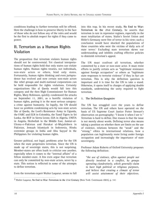 HUMAN RIGHTS, THE UNITED NATIONS, AND THE STRUGGLE AGAINST TERRORISM

conditions leading to further terrorism will be offered.
Here the challenge is how to preserve liberty in the face
of those who do not follow any of the rules and would
be the first to abolish respect for rights if they came to
power.

II. Terrorism as a Human Rights
Violation
The proposition that terrorism violates human rights
should not be controversial. Yet classical interpretations of human rights hold that only states can violate
human rights. Human rights treaties, not individuals,
non-state actors or others, bind only states.
Fortunately, human rights thinking and even jurisprudence has evolved and now certain non-state actors
like rebel groups and multi-national corporations can
be held responsible for rights violations. Certainly
organizations like al Qaeda would fall into this
category and the then High Commissioner for Human
Rights, Mary Robinson, quickly condemned the attacks
on September 11, 2001, as a horrific violation of
human rights, putting it in the most serious category:
a crime against humanity. So legally, the UN should
have no problem condemning acts by non-state actors
like al Qaeda, the Lord’s Resistance Army in Uganda,
the FARC and ELN in Colombia, the Tamil Tigers in Sri
Lanka, the RUF in Sierra Leone, GIA in Algeria, UNITA
in Angola, Hezbollah in the Middle East, Jamiat-ulUlema-e-Pakistan and Harakat ul-Mujahideen in
Pakistan, Jemaah Islamiyah in Indonesia, Hindu
extremist groups in India and Abu Sayyaf in the
Philippines for violating human rights.
Greater political, not legal, problems arise for the UN
when the state perpetrates terrorism. Since the UN is
made up of sovereign states, this is not surprising.
Member-states are often loath to criticize one another,
especially when it comes to the “internal affairs” of a
fellow member-state. A few even argue that terrorism
can only be committed by non-state actors, never by a
state. This notion is reflected in some of the attempts
to define terrorism.
Even the terrorism expert Walter Laqueur, seems to fall

into this trap. In his recent study, No End to War:
Terrorism in the 21st Century, he asserts that
terrorism is rare in repressive regimes, especially in the
most totalitarian of states. Stalin’s Soviet Union and
Hitler’s Germany were free of terror in his view; such a
conclusion would have shocked the populations of
these countries who were the victims of daily acts of
state terror.2 Excluding state terrorism skews our
understanding and inhibits crafting effective policies
to diminish terrorism’s appeal.
The UN must confront all terrorism, whether
committed by a state or non-state actor. It must resist
efforts to justify certain acts as “legitimate resistance
against foreign occupation” or others as “legitimate
state responses to terrorist violence” if they in fact are
terrorism. This is why the definition question is
important and it is time for the UN to take a stand.
Otherwise, it opens itself to charges of applying double
standards, undermining the unity required to fight
terrorism.
1. The Definition Quagmire
The UN has struggled over the years to define
terrorism. The UN and others have operated on the
basis of US Supreme Court Justice Potter Stewart’s
observation on pornography: “I know it when I see it.”
Terrorism is hard to define. One reason is that the issue
is not merely about words. Defining terror also means
taking a position on whether there are limits on the use
of violence, relations between the “weak” and the
“strong,” ethics in international relations, how a
population can legitimately resist living under foreign
occupation and increasingly the importance of state
sovereignty.
Professor Adam Roberts of Oxford University proposes
the following definition:
“the use of violence, often against people not
directly involved in a conflict, by groups
operating clandestinely, which generally claim
to have high political or religious purposes,
and believe that creating a climate of terror
will assist attainment of their objectives.

2 Walter Laqueur, No End to War: Terrorism in the 21st Century (New York: Continuum 2003), p. 141

10

Appendix I

 