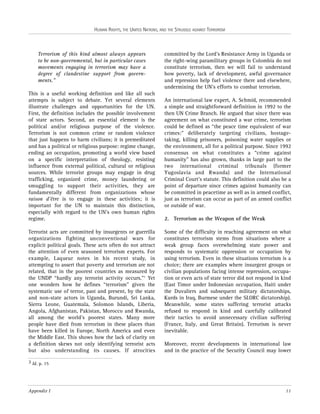 HUMAN RIGHTS, THE UNITED NATIONS, AND THE STRUGGLE AGAINST TERRORISM

Terrorism of this kind almost always appears
to be non-governmental, but in particular cases
movements engaging in terrorism may have a
degree of clandestine support from governments.”
This is a useful working definition and like all such
attempts is subject to debate. Yet several elements
illustrate challenges and opportunities for the UN.
First, the definition includes the possible involvement
of state actors. Second, an essential element is the
political and/or religious purpose of the violence.
Terrorism is not common crime or random violence
that just happens to harm civilians; it is premeditated
and has a political or religious purpose: regime change,
ending an occupation, promoting a world view based
on a specific interpretation of theology, resisting
influence from external political, cultural or religious
sources. While terrorist groups may engage in drug
trafficking, organized crime, money laundering or
smuggling to support their activities, they are
fundamentally different from organizations whose
raison d'être is to engage in these activities; it is
important for the UN to maintain this distinction,
especially with regard to the UN’s own human rights
regime.
Terrorist acts are committed by insurgents or guerrilla
organizations fighting unconventional wars for
explicit political goals. These acts often do not attract
the attention of even seasoned terrorism experts. For
example, Laqueur notes in his recent study, in
attempting to assert that poverty and terrorism are not
related, that in the poorest countries as measured by
the UNDP “hardly any terrorist activity occurs.”3 Yet
one wonders how he defines “terrorism” given the
systematic use of terror, past and present, by the state
and non-state actors in Uganda, Burundi, Sri Lanka,
Sierra Leone, Guatemala, Solomon Islands, Liberia,
Angola, Afghanistan, Pakistan, Morocco and Rwanda,
all among the world’s poorest states. Many more
people have died from terrorism in these places than
have been killed in Europe, North America and even
the Middle East. This shows how the lack of clarity on
a definition skews not only identifying terrorist acts
but also understanding its causes. If atrocities

committed by the Lord’s Resistance Army in Uganda or
the right-wing paramilitary groups in Colombia do not
constitute terrorism, then we will fail to understand
how poverty, lack of development, awful governance
and repression help fuel violence there and elsewhere,
undermining the UN’s efforts to combat terrorism.
An international law expert, A. Schmid, recommended
a simple and straightforward definition in 1992 to the
then UN Crime Branch. He argued that since there was
agreement on what constituted a war crime, terrorism
could be defined as “the peace time equivalent of war
crimes:” deliberately targeting civilians, hostagetaking, killing prisoners, poisoning water supplies or
the environment, all for a political purpose. Since 1992
consensus on what constitutes a “crime against
humanity” has also grown, thanks in large part to the
two international criminal tribunals (former
Yugoslavia and Rwanda) and the International
Criminal Court’s statute. This definition could also be a
point of departure since crimes against humanity can
be committed in peacetime as well as in armed conflict,
just as terrorism can occur as part of an armed conflict
or outside of war.
2. Terrorism as the Weapon of the Weak
Some of the difficulty in reaching agreement on what
constitutes terrorism stems from situations where a
weak group faces overwhelming state power and
responds to systematic oppression or occupation by
using terrorism. Even in these situations terrorism is a
choice; there are examples where insurgent groups or
civilian populations facing intense repression, occupation or even acts of state terror did not respond in kind
(East Timor under Indonesian occupation, Haiti under
the Duvaliers and subsequent military dictatorships,
Kurds in Iraq, Burmese under the SLORC dictatorship).
Meanwhile, some states suffering terrorist attacks
refused to respond in kind and carefully calibrated
their tactics to avoid unnecessary civilian suffering
(France, Italy, and Great Britain). Terrorism is never
inevitable.
Moreover, recent developments in international law
and in the practice of the Security Council may lower

3 Id. p. 15

Appendix I

11

 