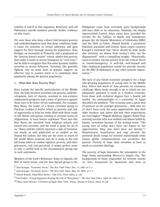 HUMAN RIGHTS, THE UNITED NATIONS, AND THE STRUGGLE AGAINST TERRORISM

exhibits A and B in this argument. Relatively well-off
Palestinian suicide bombers provide further evidence
on this count.
Yet even those who deny a direct link between poverty
and underdevelopment note that these conditions make
it easier for terrorists to recruit adherents and gain
support for their message among the population. Alan
Kreuger, an economist at Princeton and a proponent of
the “poverty doesn’t matter” school, admits that poverty
does make it easier to recruit insurgents in "civil wars,"6
but he fails to recognize that this same dynamic enables
terrorists to recruit followers. Terrorists, like guerrilla
fighters, rely on some level of popular support; an
effective way to counter terror is to undermine their
popularity among the general population.
1. What Role Does Poverty Play?
Once outside the specific particularities of the Middle
East, the links between terrorism and poverty, underdevelopment, lack of choices, minimal to non-existent
employment prospects and a sense of grievance against
those seen to be better off are undeniable. For example,
Riaz Basra, the leader of a Sunni extremist group in
Pakistan, Lashkar-I-Janfvi, relied on poverty and lack
of opportunity to keep his ranks filled with those ready
to kill Shiites and pursue training in terrorist tactics in
Afghanistan. A local lawyer explained “Poor men like
Riaz Basra are recruited from religious schools and
turned into terrorists, and the result is panic for all of
us.” Basra and his cohorts represent a side of terrorism
not nearly as well publicized or as studied as the
Osama bin Ladens, but they are the norm in much of
the world. When someone says he is ready to die and
kill many others to combat injustice, poverty, and other
grievances, real and perceived, it makes perfect sense
to take a careful look at the circumstances giving rise
to such statements.
Members of the Lord’s Resistance Army in Uganda, the
RUF in Sierra Leone, and the Abu Sayyaf group in the

Philippines come from extremely poor backgrounds
and have little or no education. Similarly, the deeply
impoverished Central Asian states have provided the
recruits for the Taliban, al Qaeda and homegrown
groups like the Islamic Movement of Uzbekistan (IMU)
and the Hizb ut-Tahrir. Ahmed Rashid, a prominent
Pakistani journalist and Central Asian expert counters
Kreuger’s statement that “there should be little doubt
that terrorists are drawn from society’s elite, not the
dispossessed”7 with a compelling insight: “Historically,
socio-economic aid has proved to be the critical factor
in counterinsurgency. A well-fed, well-housed and
fully employed population would not provide recruits
for the IMU [Uzbekistan]–or any other terrorist organization.”8
The lack of any future economic prospects for a huge
and growing population of young men in the Middle
East, Africa and much of Asia presents an enormous
challenge. Many lucky enough to go to school are not
adequately prepared to work in a modern economy.
Even those with technical degrees face a hostile job
market. An anthropologist at a university in Egypt
described the problem: “The economy puts a great deal
of pressure on the younger generation…. Kids who are
22 don’t have even the same opportunities that their
older brothers and sisters did–and their expectations
are even higher.”9 Naguib Mahfouz, Egypt's Nobel Prize
winning novelist who was stabbed and almost killed by
Islamic extremists because of his writing notes: “The
young men of today don't have our hopes, or our
opportunities. They also don't have our dreams."10
Hopelessness, humiliation and rage provide the
potential shock troops for terrorist masterminds while
instant global communications can accelerate this
process. Poverty of hope fuels terrorism at least as
much as extremist ideology.
The poverty of hope dominates the atmosphere in the
huge slums surrounding Morocco’s largest city. The
backgrounds of those responsible for terrorist attacks
on sites frequented by Spaniards and Jews in

6 Alan Krueger, "Economic Scene," The New York Times, Dec. 13, 2001 at C-2
7 Alan Krueger, “Economic Scene,” The New York Times, May 29, 2003, at C-2
8 Ahmed Rashid, Jihad (New Haven: Yale Univ. Press 2002), p. 236
9 Tim Golden, “Young Egyptians Hearing the Call of ‘Martyrdom,’” The New York Times, April 26, 2002 at A-1.
10 Mary Anne Weaver, A Portrait of Egypt (New York: Farrar, Strauss & Giroux 2002), at 168

Appendix I

13

 