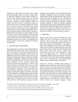 HUMAN RIGHTS, THE UNITED NATIONS, AND THE STRUGGLE AGAINST TERRORISM

Casablanca in May 2003 were similar: they contain
poor, impoverished sections of the city, without water
or electricity, relegated to poor schools, virtually cut
off from the Moroccan state and any minimal
services.11 The terrorists’ neighborhoods are part of an
enormous squatter’s colony, populated largely by
people who have fled the countryside because of
intense poverty and an enduring drought. They simply
do not exist in the eyes of the state, except for the
police and secret services that monitor their neighborhoods and spy on their mosques. One squatter area is
even named after another terrorist hotbed, “Chechnya.”
While poverty alone does not cause terrorism, poverty
“is great for the terrorism business because poverty
creates humiliation and stifled aspirations and forces
many people to leave their traditional farms to join the
alienated urban poor in the cities – all conditions that
spawn terrorists.” 12 Just ask the residents of Chechnya
or Casablanca.
2. Poor Governance and Terrorism
This combination of poverty and underdevelopment
coinciding with limited or non-existent governance is
not at all unique to the factors that motivated the
Moroccan terrorists in Casablanca. “Black holes” like
Afghanistan, the Sudan, Liberia, Sierra Leone, Congo,
Georgia, the Northwest Frontier in Pakistan, Somalia,
Uzbekistan, Kyrgyzstan (especially the Fergana Valley
which runs across three of the Central Asian former
Soviet republics), Yemen, Somalia, Algeria and
Colombia provide ideal conditions for local or transnational terrorists to flourish. These hosts are often
“phantom states” that have limited or no control over
what happens in large parts of their territories. They
exercise limited sovereignty. Their police forces are
corrupt, brutal and incompetent. Terrorists can flourish
in these conditions by exploiting the discontent fed by
corruption, poverty and authoritarian rulers to enlist
local recruits and also plug in to international terrorist
organizations. Their justice systems cannot or will not
enforce the law, their borders are porous and their

banking systems incapable of the most basic financial
oversight. Smugglers control the border exchanges,
while weapons, drugs, illicit diamonds or other contraband flow easily, providing the free movement of
recruits, weapons and funds that allow the terrorist
networks to operate unfettered. For example, al Qaeda
laundered millions of dollars by buying smuggled
diamonds from Sierra Leonean rebels under the protection of Liberia’s President Charles Taylor, showing how
terrorists can exploit the absence of governance in
several states simultaneously and the cover of a state
like Liberia willing to use and be used by terrorists.
3. Root Causes
Terrorist expert Jessica Stern notes “While there is no
single root cause of terrorism, my interviews with
terrorists over the past five years suggest that
alienation, perceived humiliation and lack of opportunities make young men susceptible to extremism.”13
She has concluded that terrorist leaders win adherents
when they can show the potential recruits that they
have little to live for in this world.14 The leaders’ job is
made easier when their recruits require little
convincing based on their own assessments of their
status and opportunities. It is among the huge
demographic bulge of young men between the ages of
14-30 in poor states, rife with corruption, inequality,
huge levels of unemployment and discrimination,
where terrorist leaders find their foot soldiers.
Poverty of resources, combined with poverty of
prospects, choices and respect, help enable terrorism to
thrive. All this is not to say that poverty, underdevelopment and poor governance always cause terrorism.
The relationship is not a mechanistic one. But to say
that poverty has nothing to do with terrorism goes too
far in the other direction and is equally simplistic and
false. You are left with the conclusion that “terrorists
cause terror,” a not particularly helpful insight for
crafting policies to diminish the terrorists’ ability to
attract recruits and financial support. Simply

11 Tahar Ben Jelloun, “La Bidonville di Casablanca dove nascono I kamikaze,” La Repubblica, 2 June 2003
12 Thomas Friedman, “Connect the Dots,” The New York Times, Sept. 25, 2003 at A-27
13 Jessica Stern, “How America Created a Terrorist Haven,” The New York Times, Aug. 20, 2003
14 Jessica Stern, “Get to the Roots of Terrorism,” International Herald Tribune, April 24, 2002

14

Appendix I

 