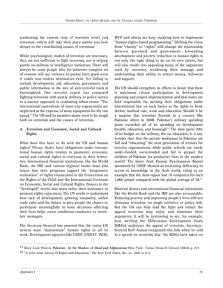 HUMAN RIGHTS, THE UNITED NATIONS, AND THE STRUGGLE AGAINST TERRORISM

eradicating the current crop of terrorists won’t end
terrorism; others will take their place unless you look
deeper to the contributing causes of terrorism.
While psychological studies of terrorists are necessary,
they are not sufficient to fight terrorism, nor is relying
purely on military or intelligence initiatives. There will
always be some people who for whatever complex set
of reasons will use violence to pursue their goals even
if viable non-violent alternatives exist. Yet failing to
include development, aid, education, governance and
public information in the mix of anti-terrorist tools is
shortsighted. One terrorist expert has compared
fighting terrorism with purely military or police tactics
to a narrow approach to combating urban crime: “The
international equivalents of inner-city regeneration are
neglected at the expense of more equipment for the riot
squad.” The UN and its member-states need to be tough
both on terrorism and the causes of terrorism.
4. Terrorism and Economic, Social and Cultural
Rights
What does this have to do with the UN and human
rights? Plenty. States have obligations under international human rights treaties to guarantee economic,
social and cultural rights to everyone in their territories. International financial institutions, like the World
Bank, the IMF and various regional banks must also
insure that their programs support the “progressive
realization” of rights enumerated in the Convention on
the Rights of the Child and the International Covenant
on Economic, Social and Cultural Rights. Donors in the
“developed” world also must tailor their assistance to
promote rights enjoyment. The UN needs to understand
how lack of development, growing inequality, unfair
trade rules and the failure to give people the chance to
participate meaningfully in basic decisions affecting
their lives helps create conditions conducive to terrorists’ messages.
The Secretary-General has asserted that the entire UN
system must “mainstream” human rights in all its
work. Development agencies like UNDP, UNICEF, WHO,

WFP and others are busy studying how to implement
“human rights-based programming.” Shifting the focus
from “charity” to “rights” will change the relationship
between governed and government. Grounding
development and poverty reduction in human rights is
not only the right thing to do on its own merits, but
will also render less appealing many of the arguments
used by terrorists, weakening their message and
undercutting their ability to attract money, followers
and support.
The UN should strengthen its efforts to insure that there
is maximum citizen participation in development
planning and project implementation and that states are
held responsible for meeting their obligations under
international law on such basics as the rights to food,
shelter, medical care, work and education. Should it be
a surprise that terrorists flourish in a country like
Pakistan where in 2000, Pakistan’s military spending
alone exceeded all of its spending on development
(health, education, and housing)?15 The state spent 20%
of its budget on the military, 8% on education. Is it any
wonder then that the private madrassas in Pakistan are
full and “educating” the next generation of recruits for
terrorist organizations, while public schools are vastly
under-funded, overcrowded and fail to prepare the
children of Pakistan for productive lives in the modern
world? The latest Arab Human Development Report
sponsored by UNDP showed an increasing deficiency in
access to knowledge in the Arab world, citing as an
example that the Arab region had 18 computers for each
1,000 people compared with the global average of 78.16
Bilateral donors and international financial institutions
like the World Bank and the IMF are also accountable.
Reducing poverty and improving people’s lives will not
eliminate terrorism; no single initiative or policy will.
But the UN can help lead the fight and reduce the
appeal terrorists may enjoy and eliminate their
arguments. It will be interesting to see, for example,
how meeting the Millennium Development Goals
(MDGs) undercuts the appeal of terrorists. SecretaryGeneral Kofi Annan recognized this link when he said
in a speech on terrorism that “the MDGs have taken on

15 Mary Anne Weaver, Pakistan: In the Shadow of Jihad and Afghanistan (New York: Farrar, Straus & Giroux) (2002), p. 257
16 “A Grim Arab Survey of Rights and Education,” The New York Times, Oct. 21, 2003 at A-5

Appendix I

15

 