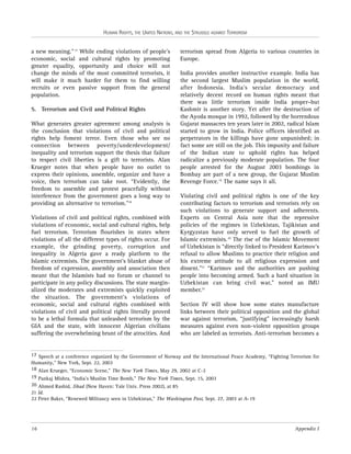 HUMAN RIGHTS, THE UNITED NATIONS, AND THE STRUGGLE AGAINST TERRORISM

a new meaning.” 17 While ending violations of people’s
economic, social and cultural rights by promoting
greater equality, opportunity and choice will not
change the minds of the most committed terrorists, it
will make it much harder for them to find willing
recruits or even passive support from the general
population.
5. Terrorism and Civil and Political Rights
What generates greater agreement among analysts is
the conclusion that violations of civil and political
rights help foment terror. Even those who see no
connection between poverty/underdevelopment/
inequality and terrorism support the thesis that failure
to respect civil liberties is a gift to terrorists. Alan
Krueger notes that when people have no outlet to
express their opinions, assemble, organize and have a
voice, then terrorism can take root. “Evidently, the
freedom to assemble and protest peacefully without
interference from the government goes a long way to
providing an alternative to terrorism.”18
Violations of civil and political rights, combined with
violations of economic, social and cultural rights, help
fuel terrorism. Terrorism flourishes in states where
violations of all the different types of rights occur. For
example, the grinding poverty, corruption and
inequality in Algeria gave a ready platform to the
Islamic extremists. The government’s blanket abuse of
freedom of expression, assembly and association then
meant that the Islamists had no forum or channel to
participate in any policy discussions. The state marginalized the moderates and extremists quickly exploited
the situation. The government’s violations of
economic, social and cultural rights combined with
violations of civil and political rights literally proved
to be a lethal formula that unleashed terrorism by the
GIA and the state, with innocent Algerian civilians
suffering the overwhelming brunt of the atrocities. And

terrorism spread from Algeria to various countries in
Europe.
India provides another instructive example. India has
the second largest Muslim population in the world,
after Indonesia. India’s secular democracy and
relatively decent record on human rights meant that
there was little terrorism inside India proper–but
Kashmir is another story. Yet after the destruction of
the Ayoda mosque in 1992, followed by the horrendous
Gujarat massacres ten years later in 2002, radical Islam
started to grow in India. Police officers identified as
perpetrators in the killings have gone unpunished; in
fact some are still on the job. This impunity and failure
of the Indian state to uphold rights has helped
radicalize a previously moderate population. The four
people arrested for the August 2003 bombings in
Bombay are part of a new group, the Gujarat Muslim
Revenge Force.19 The name says it all.
Violating civil and political rights is one of the key
contributing factors to terrorism and terrorists rely on
such violations to generate support and adherents.
Experts on Central Asia note that the repressive
policies of the regimes in Uzbekistan, Tajikistan and
Kyrgyzstan have only served to fuel the growth of
Islamic extremists. 20 The rise of the Islamic Movement
of Uzbekistan is “directly linked to President Karimov’s
refusal to allow Muslims to practice their religion and
his extreme attitude to all religious expression and
dissent.”21 “Karimov and the authorities are pushing
people into becoming armed. Such a hard situation in
Uzbekistan can bring civil war,” noted an IMU
member.22
Section IV will show how some states manufacture
links between their political opposition and the global
war against terrorism, “justifying” increasingly harsh
measures against even non-violent opposition groups
who are labeled as terrorists. Anti-terrorism becomes a

17 Speech at a conference organized by the Government of Norway and the International Peace Academy, “Fighting Terrorism for
Humanity,” New York, Sept. 22, 2003
18 Alan Krueger, “Economic Scene,” The New York Times, May 29, 2002 at C-2
19 Pankaj Mishra, “India’s Muslim Time Bomb,” The New York Times, Sept. 15, 2003
20 Ahmed Rashid, Jihad (New Haven: Yale Univ. Press 2002), at 85
21 Id.
22 Peter Baker, “Renewed Militancy seen in Uzbekistan,” The Washington Post, Sept. 27, 2003 at A-19

16

Appendix I

 