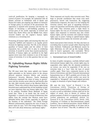 HUMAN RIGHTS, THE UNITED NATIONS, AND THE STRUGGLE AGAINST TERRORISM

catch-all justification for keeping a monopoly on
control of power. For example, the authorities link all
Islamic activism in Uzbekistan with al Qaeda and
Osama bin Laden, pre-empting any debate on domestic
or foreign policy or criticism of the government. The
opposition is equated with terrorism and this has the
danger of becoming a self-fulfilling prophecy in
several parts of the world, especially in Central and
South Asia, North Africa and the Middle East, where
terrorist leaders use the regime’s human rights
violations as a recruiting tool.
Promoting all human rights and insuring that they are
respected, fulfilled and enjoyed is an equally potent
formula for fighting terrorism. The UN, as the ultimate
guardian of human rights and the arbiter of their
enjoyment, has a central role to play in combating
terrorism. It would be worse than counter-productive,
therefore, if human rights are sacrificed in the fight
against terror since their violation is one of the major
causes of terrorism. It is to this question that we now
turn.

IV. Upholding Human Rights While
Fighting Terrorism
The UN must insist that states uphold core human
rights principles as the balance point in the always
delicate equation between liberty and security.
Indonesia’s Security Minister, Susilo Bambang
Yudhoyono expressed the views of many in government and the security sector when he said shortly after
the July 2003 terrorist attack at the Marriott Hotel in
Jakarta: “Those who criticize about human rights being
breached must understand that all the bombing victims
are more important than any human rights issue." Not
to be outdone, President Hosni Mubarak of Egypt
noted that “There is no doubt that the events of
September 11 created a new concept of democracy that
differs from the concept that Western states have
defended before these events, especially in regard to
the freedom of the individual.” The Uzbek Foreign
Minister unfortunately represents the view of many in
power when he says, “Let’s first bring things in order,
then we’ll talk about democracy and human rights.”

These responses are exactly what terrorists want. They
hope to provoke crackdowns that create even more
grievances, hatred and frustration. By triggering
authoritarian responses, the state is in fact helping the
terrorists achieve their goal of squashing tolerance,
respect for pluralism and diversity while perverting law
and order. Thus terrorism poses a triple threat to
human rights: the very act of terrorism violates human
rights; state responses to terrorism may also violate
human rights; and the terrorists will eradicate human
rights once in power. Failing to uphold human rights
while fighting terror makes the terrorists’ job easier.
States must protect their citizens. Yet they also have an
overriding duty to protect people while observing their
basic freedoms. Yudhoyono and Mubarak cannot be
right. Otherwise, we will end up like George Smiley,
John le Carre’s spymaster, who concluded, “We’ve
given up far too many freedoms in order to be free.”
1. International Laws of Armed Conflict
In times of public emergency, carefully defined under
international human rights law, certain rights may be
suspended; other rights, like the absolute prohibition
on torture, can never be suspended. If the war on
terrorism truly is a “war,” then the laws of armed
conflict apply. These laws, commonly known as the
Geneva Conventions and their Protocols (international
humanitarian law or “IHL”), prohibit acts of terror. By
definition, the laws of armed conflict can never be
suspended or “derogated”; they are designed precisely
to apply in situations of great danger and violence.
IHL uses the term “terror” in Protocol I to the
Conventions (1977), “Protection of Victims of
International Armed Conflict.” “The civilian population
as such, as well as individual civilians, shall not be the
subject of attack. Acts or threats of violence the
primary purpose of which is to spread terror among the
civilian population are prohibited” (Article 51).
Protocol II to the Conventions (1977), Article 13(2),
“Protection of Civilians in Non-International Armed
Conflicts,” has an identical provision. Article 4(2)(d) of
Protocol II also expressly prohibits at all times and in
all places “acts of terror.” Thus IHL, in addition to the

23 Id.

Appendix I

17

 