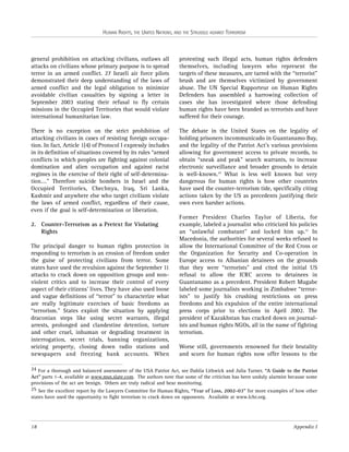 HUMAN RIGHTS, THE UNITED NATIONS, AND THE STRUGGLE AGAINST TERRORISM

general prohibition on attacking civilians, outlaws all
attacks on civilians whose primary purpose is to spread
terror in an armed conflict. 27 Israeli air force pilots
demonstrated their deep understanding of the laws of
armed conflict and the legal obligation to minimize
avoidable civilian casualties by signing a letter in
September 2003 stating their refusal to fly certain
missions in the Occupied Territories that would violate
international humanitarian law.

protesting such illegal acts, human rights defenders
themselves, including lawyers who represent the
targets of these measures, are tarred with the “terrorist”
brush and are themselves victimized by government
abuse. The UN Special Rapporteur on Human Rights
Defenders has assembled a harrowing collection of
cases she has investigated where those defending
human rights have been branded as terrorists and have
suffered for their courage.

There is no exception on the strict prohibition of
attacking civilians in cases of resisting foreign occupation. In fact, Article 1(4) of Protocol I expressly includes
in its definition of situations covered by its rules “armed
conflicts in which peoples are fighting against colonial
domination and alien occupation and against racist
regimes in the exercise of their right of self-determination…." Therefore suicide bombers in Israel and the
Occupied Territories, Chechnya, Iraq, Sri Lanka,
Kashmir and anywhere else who target civilians violate
the laws of armed conflict, regardless of their cause,
even if the goal is self-determination or liberation.

The debate in the United States on the legality of
holding prisoners incommunicado in Guantanamo Bay,
and the legality of the Patriot Act’s various provisions
allowing for government access to private records, to
obtain “sneak and peak” search warrants, to increase
electronic surveillance and broader grounds to detain
is well-known.24 What is less well known but very
dangerous for human rights is how other countries
have used the counter-terrorism tide, specifically citing
actions taken by the US as precedents justifying their
own even harsher actions.

2. Counter-Terrorism as a Pretext for Violating
Rights
The principal danger to human rights protection in
responding to terrorism is an erosion of freedom under
the guise of protecting civilians from terror. Some
states have used the revulsion against the September 11
attacks to crack down on opposition groups and nonviolent critics and to increase their control of every
aspect of their citizens’ lives. They have also used loose
and vague definitions of “terror” to characterize what
are really legitimate exercises of basic freedoms as
“terrorism.” States exploit the situation by applying
draconian steps like using secret warrants, illegal
arrests, prolonged and clandestine detention, torture
and other cruel, inhuman or degrading treatment in
interrogation, secret trials, banning organizations,
seizing property, closing down radio stations and
newspapers and freezing bank accounts. When

Former President Charles Taylor of Liberia, for
example, labeled a journalist who criticized his policies
an “unlawful combatant” and locked him up.25 In
Macedonia, the authorities for several weeks refused to
allow the International Committee of the Red Cross or
the Organization for Security and Co-operation in
Europe access to Albanian detainees on the grounds
that they were “terrorists” and cited the initial US
refusal to allow the ICRC access to detainees in
Guantanamo as a precedent. President Robert Mugabe
labeled some journalists working in Zimbabwe “terrorists” to justify his crushing restrictions on press
freedoms and his expulsion of the entire international
press corps prior to elections in April 2002. The
president of Kazakhstan has cracked down on journalists and human rights NGOs, all in the name of fighting
terrorism.
Worse still, governments renowned for their brutality
and scorn for human rights now offer lessons to the

24 For a thorough and balanced assessment of the USA Patriot Act, see Dahlia Lithwick and Julia Turner, “A Guide to the Patriot
Act” parts 1-4, available at www.msn.slate.com. The authors note that some of the criticism has been unduly alarmist because some
provisions of the act are benign. Others are truly radical and bear monitoring.
25 See the excellent report by the Lawyers Committee for Human Rights, “Year of Loss, 2002-03” for more examples of how other
states have used the opportunity to fight terrorism to crack down on opponents. Available at www.lchr.org.

18

Appendix I

 