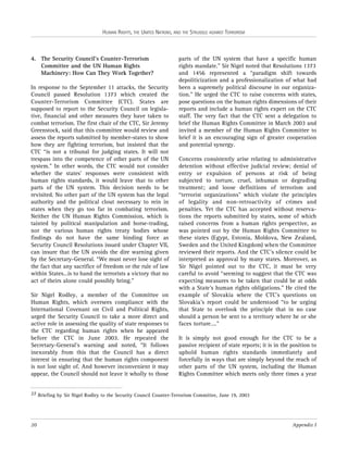 HUMAN RIGHTS, THE UNITED NATIONS, AND THE STRUGGLE AGAINST TERRORISM

4. The Security Council’s Counter-Terrorism
Committee and the UN Human Rights
Machinery: How Can They Work Together?
In response to the September 11 attacks, the Security
Council passed Resolution 1373 which created the
Counter-Terrorism Committee (CTC). States are
supposed to report to the Security Council on legislative, financial and other measures they have taken to
combat terrorism. The first chair of the CTC, Sir Jeremy
Greenstock, said that this committee would review and
assess the reports submitted by member-states to show
how they are fighting terrorism, but insisted that the
CTC “is not a tribunal for judging states. It will not
trespass into the competence of other parts of the UN
system.” In other words, the CTC would not consider
whether the states’ responses were consistent with
human rights standards, it would leave that to other
parts of the UN system. This decision needs to be
revisited. No other part of the UN system has the legal
authority and the political clout necessary to rein in
states when they go too far in combating terrorism.
Neither the UN Human Rights Commission, which is
tainted by political manipulation and horse-trading,
nor the various human rights treaty bodies whose
findings do not have the same binding force as
Security Council Resolutions issued under Chapter VII,
can insure that the UN avoids the dire warning given
by the Secretary-General. “We must never lose sight of
the fact that any sacrifice of freedom or the rule of law
within States…is to hand the terrorists a victory that no
act of theirs alone could possibly bring.”
Sir Nigel Rodley, a member of the Committee on
Human Rights, which oversees compliance with the
International Covenant on Civil and Political Rights,
urged the Security Council to take a more direct and
active role in assessing the quality of state responses to
the CTC regarding human rights when he appeared
before the CTC in June 2003. He repeated the
Secretary-General’s warning and noted, “It follows
inexorably from this that the Council has a direct
interest in ensuring that the human rights component
is not lost sight of. And however inconvenient it may
appear, the Council should not leave it wholly to those

parts of the UN system that have a specific human
rights mandate.” Sir Nigel noted that Resolutions 1373
and 1456 represented a “paradigm shift towards
depoliticization and a professionalization of what had
been a supremely political discourse in our organization.” He urged the CTC to raise concerns with states,
pose questions on the human rights dimensions of their
reports and include a human rights expert on the CTC
staff. The very fact that the CTC sent a delegation to
brief the Human Rights Committee in March 2003 and
invited a member of the Human Rights Committee to
brief it is an encouraging sign of greater cooperation
and potential synergy.
Concerns consistently arise relating to administrative
detention without effective judicial review; denial of
entry or expulsion of persons at risk of being
subjected to torture, cruel, inhuman or degrading
treatment; and loose definitions of terrorism and
“terrorist organizations” which violate the principles
of legality and non-retroactivity of crimes and
penalties. Yet the CTC has accepted without reservations the reports submitted by states, some of which
raised concerns from a human rights perspective, as
was pointed out by the Human Rights Committee to
these states (Egypt, Estonia, Moldova, New Zealand,
Sweden and the United Kingdom) when the Committee
reviewed their reports. And the CTC’s silence could be
interpreted as approval by many states. Moreover, as
Sir Nigel pointed out to the CTC, it must be very
careful to avoid “seeming to suggest that the CTC was
expecting measures to be taken that could be at odds
with a State’s human rights obligations.” He cited the
example of Slovakia where the CTC’s questions on
Slovakia’s report could be understood “to be urging
that State to overlook the principle that in no case
should a person be sent to a territory where he or she
faces torture….”
It is simply not good enough for the CTC to be a
passive recipient of state reports; it is in the position to
uphold human rights standards immediately and
forcefully in ways that are simply beyond the reach of
other parts of the UN system, including the Human
Rights Committee which meets only three times a year

27 Briefing by Sir Nigel Rodley to the Security Council Counter-Terrorism Committee, June 19, 2003

20

Appendix I

 