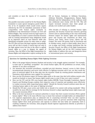 HUMAN RIGHTS, THE UNITED NATIONS, AND THE STRUGGLE AGAINST TERRORISM

and considers at most the reports of 15 countries
annually.
One possible innovation would be for the Human Rights
Committee to name special emergency panels (three to
five of its 19 members) which would review reports
referred by the CTC for immediate assessment of their
compatibility with human rights standards as
established in the International Covenant on Civil and
Political Rights. This external review by legal experts on
the compatibility of a state’s counter-terrorism measures
with its existing international treaty obligations would
be an important check on state behavior while also
identifying acceptable actions for other states to adopt.
The CTC does not have this legal expertise and probably
never will yet this is clearly a crucial issue not only in
the fight against terror but also in the effort to uphold
human rights as a way to dampen the appeal of
terrorism. Also, the Office of the High Commissioner for
Human Rights and independent experts working for the

UN on Torture, Summary or Arbitrary Executions,
Arbitrary Detention, Disappearances, Human Rights
Defenders and the Independence of the Judiciary could
also collaborate more closely with the CTC. This will
require increased resources since these people are
already over-worked and under-funded.
After decades of refusing to consider human rights
questions, the Security Council has evinced a growing
interest and an understanding of the close relationship
between respect for human rights and international
peace and security (see resolutions on Haiti, Iraq,
Kosovo, East Timor, Sierra Leone, Liberia and the
Congo). The entire UN system, both its Secretariat and
its member-states, needs to think boldly about how it
can re-align and fortify existing institutions like the
Security Council, the Office of the High Commissioner
for Human Rights and all the UN’s existing human
rights bodies to address this new and dangerous threat
to international peace and security.

Questions for Upholding Human Rights While Fighting Terrorism
1. What is the proper balance between freedom and security in the struggle against terrorism? For example,
is some type of “profiling” acceptable? Are certain human rights, like the prohibition on torture, really
absolute or are there exceptions?
2. Are measures like increased surveillance, extended pre-trial detention, lawyers’ access to their clients,
incommunicado detention and secret trials effective in fighting terrorism and if yes, are they worth the
price of restricted rights? Or do they play into the terrorists’ hands by creating greater resentments and
frustration which generate more support for terrorism?
3. How can the UN promote respect for human rights while at the same time deal with ruthless enemies who
would not hesitate to insure that human rights would cease to exist if they ever came to power?
4. How can the CTC and the UN’s own human rights bodies–OHCHR, Treaty Oversight Committees, Special
Experts and Working Groups–combine their respective areas of expertise and mandates more effectively
to combat terrorism while respecting human rights? Should the Security Council confront states that are
violating human rights in the name of fighting terrorism?
5. Should the UN take a more active and visible role or should it be content with setting standards? What
would be the most effective strategy for the Secretary-General to adopt regarding human rights issues and
the counter-terrorism effort?
6. What is the best mechanism for national authorities to insure that their counter-terrorism efforts uphold
human rights? What is the most effective way to insure that national oversight bodies are independent?
7. Can regional organizations play an enhanced role in countering terrorism? How can their superior
knowledge of local and regional conditions best inform policies to prevent terrorism while respecting
human rights? Since weak governance and capacity to enforce the laws fairly are commonly cited as
enabling conditions for terrorism, what programs should regional organizations identify as priorities to
address these flaws?

Appendix I

21

 