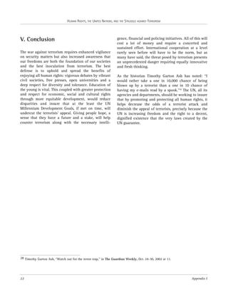 HUMAN RIGHTS, THE UNITED NATIONS, AND THE STRUGGLE AGAINST TERRORISM

V. Conclusion
The war against terrorism requires enhanced vigilance
on security matters but also increased awareness that
our freedoms are both the foundation of our societies
and the best inoculation from terrorism. The best
defense is to uphold and spread the benefits of
enjoying all human rights: vigorous debates by vibrant
civil societies, free presses, open universities and a
deep respect for diversity and tolerance. Education of
the young is vital. This coupled with greater protection
and respect for economic, social and cultural rights
through more equitable development, would reduce
disparities and insure that at the least the UN
Millennium Development Goals, if met on time, will
undercut the terrorists’ appeal. Giving people hope, a
sense that they have a future and a stake, will help
counter terrorism along with the necessary intelli-

gence, financial and policing initiatives. All of this will
cost a lot of money and require a concerted and
sustained effort. International cooperation at a level
rarely seen before will have to be the norm, but as
many have said, the threat posed by terrorism presents
an unprecedented danger requiring equally innovative
and fresh thinking.
As the historian Timothy Garton Ash has noted: “I
would rather take a one in 10,000 chance of being
blown up by a terrorist than a one in 10 chance of
having my e-mails read by a spook.”28 The UN, all its
agencies and departments, should be working to insure
that by promoting and protecting all human rights, it
helps decrease the odds of a terrorist attack and
diminish the appeal of terrorists, precisely because the
UN is increasing freedom and the right to a decent,
dignified existence that the very laws created by the
UN guarantee.

28 Timothy Garton Ash, “Watch out for the terror trap,” in The Guardian Weekly, Oct. 24-30, 2002 at 11.

22

Appendix I

 