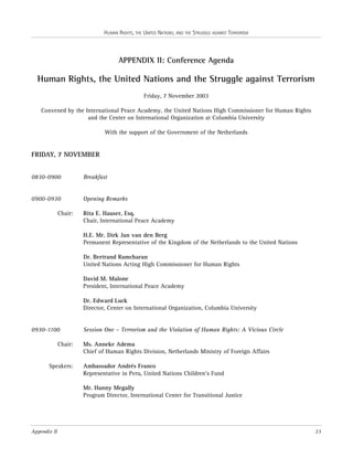 HUMAN RIGHTS, THE UNITED NATIONS, AND THE STRUGGLE AGAINST TERRORISM

APPENDIX II: Conference Agenda

Human Rights, the United Nations and the Struggle against Terrorism
Friday, 7 November 2003
Convened by the International Peace Academy, the United Nations High Commissioner for Human Rights
and the Center on International Organization at Columbia University
With the support of the Government of the Netherlands

FRIDAY, 7 NOVEMBER
0830-0900

Breakfast

0900-0930

Opening Remarks

Chair:

Rita E. Hauser, Esq.
Chair, International Peace Academy
H.E. Mr. Dirk Jan van den Berg
Permanent Representative of the Kingdom of the Netherlands to the United Nations
Dr. Bertrand Ramcharan
United Nations Acting High Commissioner for Human Rights
David M. Malone
President, International Peace Academy
Dr. Edward Luck
Director, Center on International Organization, Columbia University

0930-1100
Chair:

Speakers:

Session One – Terrorism and the Violation of Human Rights: A Vicious Circle
Ms. Anneke Adema
Chief of Human Rights Division, Netherlands Ministry of Foreign Affairs
Ambassador Andrés Franco
Representative in Peru, United Nations Children’s Fund
Mr. Hanny Megally
Program Director, International Center for Transitional Justice

Appendix II

23

 