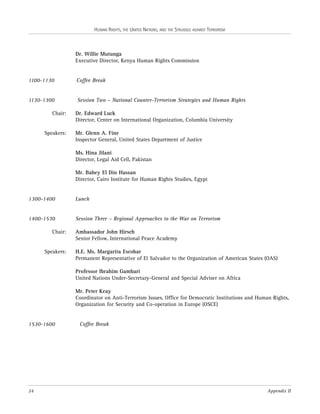 HUMAN RIGHTS, THE UNITED NATIONS, AND THE STRUGGLE AGAINST TERRORISM

Dr. Willie Mutunga
Executive Director, Kenya Human Rights Commission

1100-1130

Coffee Break

1130-1300

Session Two – National Counter-Terrorism Strategies and Human Rights

Chair:

Speakers:

Dr. Edward Luck
Director, Center on International Organization, Columbia University
Mr. Glenn A. Fine
Inspector General, United States Department of Justice
Ms. Hina Jilani
Director, Legal Aid Cell, Pakistan
Mr. Bahey El Din Hassan
Director, Cairo Institute for Human Rights Studies, Egypt

1300-1400

Lunch

1400-1530

Session Three – Regional Approaches to the War on Terrorism

Chair:

Speakers:

Ambassador John Hirsch
Senior Fellow, International Peace Academy
H.E. Ms. Margarita Escobar
Permanent Representative of El Salvador to the Organization of American States (OAS)
Professor Ibrahim Gambari
United Nations Under-Secretary-General and Special Adviser on Africa
Mr. Peter Keay
Coordinator on Anti-Terrorism Issues, Office for Democratic Institutions and Human Rights,
Organization for Security and Co-operation in Europe (OSCE)

1530-1600

24

Coffee Break

Appendix II

 