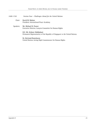 HUMAN RIGHTS, THE UNITED NATIONS, AND THE STRUGGLE AGAINST TERRORISM

1600-1730
Chair:

Speakers:

Session Four – Challenges Ahead for the United Nations
David M. Malone
President, International Peace Academy
Mr. Michael H. Posner
Executive Director, Lawyers Committee for Human Rights
H.E. Mr. Kishore Mahbubani
Permanent Representative of the Republic of Singapore to the United Nations
Dr. Bertrand Ramcharan
United Nations Acting High Commissioner for Human Rights

Appendix II

25

 