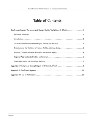 HUMAN RIGHTS, THE UNITED NATIONS, AND THE STRUGGLE AGAINST TERRORISM

Table of Contents
Conference Report: “Terrorism and Human Rights,” by William G. O’Neill. . . . . . . . . . . . . . . . . . 1
Executive Summary . . . . . . . . . . . . . . . . . . . . . . . . . . . . . . . . . . . . . . . . . . . . . . . . . . . . . . . . . . . 1
Introduction . . . . . . . . . . . . . . . . . . . . . . . . . . . . . . . . . . . . . . . . . . . . . . . . . . . . . . . . . . . . . . . . . 2
Counter-Terrorism and Human Rights: Finding the Balance . . . . . . . . . . . . . . . . . . . . . . . . . . . 2
Terrorism and the Violation of Human Rights: A Vicious Circle. . . . . . . . . . . . . . . . . . . . . . . . . 3
National Counter-Terrorism Strategies and Human Rights . . . . . . . . . . . . . . . . . . . . . . . . . . . . 4
Regional Approaches to the War on Terrorism. . . . . . . . . . . . . . . . . . . . . . . . . . . . . . . . . . . . . . 6
Challenges Ahead for the United Nations. . . . . . . . . . . . . . . . . . . . . . . . . . . . . . . . . . . . . . . . . . 7
Appendix I: Conference Concept Paper, by William G. O’Neill . . . . . . . . . . . . . . . . . . . . . . . . . . . 9
Appendix II: Conference Agenda . . . . . . . . . . . . . . . . . . . . . . . . . . . . . . . . . . . . . . . . . . . . . . . . . . 23
Appendix III: List of Participants . . . . . . . . . . . . . . . . . . . . . . . . . . . . . . . . . . . . . . . . . . . . . . . . . . 26

Contents

 