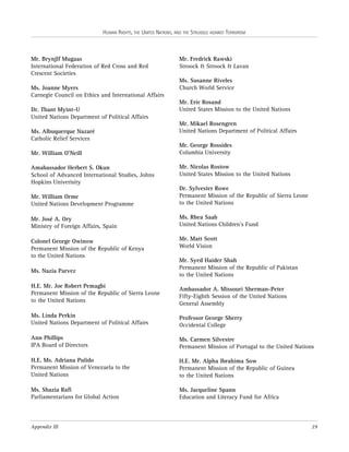 HUMAN RIGHTS, THE UNITED NATIONS, AND THE STRUGGLE AGAINST TERRORISM

Mr. Brynjlf Mugaas
International Federation of Red Cross and Red
Crescent Societies
Ms. Joanne Myers
Carnegie Council on Ethics and International Affairs
Dr. Thant Myint-U
United Nations Department of Political Affairs
Ms. Albuquerque Nazaré
Catholic Relief Services
Mr. William O’Neill
Amabassador Herbert S. Okun
School of Advanced International Studies, Johns
Hopkins Univerisity

Mr. Fredrick Rawski
Stroock & Stroock & Lavan
Ms. Susanne Riveles
Church World Service
Mr. Eric Rosand
United States Mission to the United Nations
Mr. Mikael Rosengren
United Nations Department of Political Affairs
Mr. George Rossides
Columbia University
Mr. Nicolas Rostow
United States Mission to the United Nations

Mr. William Orme
United Nations Development Programme

Dr. Sylvester Rowe
Permanent Mission of the Republic of Sierra Leone
to the United Nations

Mr. José A. Ory
Ministry of Foreign Affairs, Spain

Ms. Rhea Saab
United Nations Children’s Fund

Colonel George Owinow
Permanent Mission of the Republic of Kenya
to the United Nations

Mr. Matt Scott
World Vision

Ms. Nazia Parvez
H.E. Mr. Joe Robert Pemagbi
Permanent Mission of the Republic of Sierra Leone
to the United Nations

Mr. Syed Haider Shah
Permanent Mission of the Republic of Pakistan
to the United Nations
Ambassador A. Missouri Sherman-Peter
Fifty-Eighth Session of the United Nations
General Assembly

Ms. Linda Perkin
United Nations Department of Political Affairs

Professor George Sherry
Occidental College

Ann Phillips
IPA Board of Directors

Ms. Carmen Silvestre
Permanent Mission of Portugal to the United Nations

H.E. Ms. Adriana Pulido
Permanent Mission of Venezuela to the
United Nations

H.E. Mr. Alpha Ibrahima Sow
Permanent Mission of the Republic of Guinea
to the United Nations

Ms. Shazia Rafi
Parliamentarians for Global Action

Ms. Jacqueline Spann
Education and Literacy Fund for Africa

Appendix III

29

 