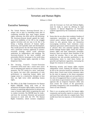 HUMAN RIGHTS, THE UNITED NATIONS, AND THE STRUGGLE AGAINST TERRORISM

Terrorism and Human Rights
William G. O’Neill

with the Covenant on Civil and Political Rights,
must be ready to assist by offering its legal
expertise. A Special Rapporteur on Terrorism
could be appointed by the Commission on Human
Rights.

Executive Summary
•

•

•

The United Nations Secretary-General has a
unique role to play in reminding states that in
combating terrorism they must respect human
rights; otherwise, the effort will be self-defeating.
The Secretary-General should uphold the legitimacy and credibility of the UN in the struggle
against terrorism and one way to do this is by
being a leading advocate of human rights,
democracy, and equitable trade and development.
This would prevent the UN from being identified
with a particular country’s approach or counterterrorism strategy, which could otherwise
undermine its independence and standing. The
Secretary-General is the most credible and
potentially effective messenger in the world today
for respecting human rights, especially in these
dangerous times.
The Security Council’s Counter-Terrorism
Committee (CTC) must take a much more active
role in assessing state reports on counter-terrorism
measures. The CTC cannot be a mere “mail-drop”
for reports, but must offer assessments of state
performance in respecting human rights and
engage states in a constructive dialogue on how
they can fight terror while upholding human
rights.
The Office of the High Commissioner for Human
Rights (OHCHR), along with some of the
permanent UN human rights bodies, must be more
creative in exploiting opportunities to advance the
cause of human rights while recognizing the need
to combat terrorism. The OHCHR must be ready—
and have the necessary financial and personnel
resources—to work with the CTC. The Human
Rights Committee, which oversees compliance

Terrorism and Human Rights

•

States that do not allow their residents freedom of
expression, association or assembly, and that
control power without allowing citizens a free
choice in who governs them, are themselves
encouraging terrorism. Such violations create
legitimate grievances which terrorists then exploit
to advance their own unlawful agendas which
further damage human rights. States that respect
human rights and basic democratic principles,
however, must not subvert these freedoms in the
search for security. This is not only counterproductive but also provides justification to the
authoritarian states to crack down further on
peaceful and legitimate opposition, increasing the
danger for everyone in the process.

•

Balancing security and human rights requires
independent courts. Striking the balance cannot
be left to the executive branch’s assessment of the
threat alone. Courts must review measures taken
by the state in response to the threat assessment
and insure that human rights are not sacrificed on
the altar of exaggerated fears or used as a pretext
to crack down on government critics. Independent
agencies like an Inspector General’s office also
must review the actions of the government,
providing transparency and accountability and a
check on state behavior.

•

There is an on-going need for the human rights
community and security experts to consult, confer
and learn from each other on a regular basis. Their
worlds have been too separate, to the detriment of
both.

1

 