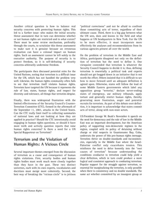 HUMAN RIGHTS, THE UNITED NATIONS, AND THE STRUGGLE AGAINST TERRORISM

Another critical question is how to balance real
security concerns with protecting human rights. This
led to a further issue: who makes the initial security
threat assessment that in turn can determine whether
or not human rights are restricted and to what extent?
There must be some review mechanism, preferably
through the courts, to scrutinize this threat assessment
to make sure it is genuine because an erroneous
evaluation can have a colossal impact on human
rights. Such an assessment cannot be left solely to the
executive authority. The purpose of security is to
protect freedom, so it is self-defeating if security
concerns arbitrarily undermine freedom.
The participants then discussed potential roles for the
United Nations, noting that terrorism is a difficult issue
for the UN, which has not handled the problem very
well. Likewise, the human rights community often fails
to see that terrorism itself violates human rights.
Terrorists have targeted the UN because it represents the
rule of law, states, human rights, and respect for
diversity and tolerance, all things that terrorists despise.
Finally, there was widespread frustration with the
limited effectiveness of the Security Council’s CounterTerrorism Committee (CTC), formed in the aftermath of
the September 11, 2001, attacks in the United States.
Can the CTC really limit itself to collecting summaries
of national laws and not looking at how they are
applied in practice? Should the CTC intentionally avoid
engaging in human rights questions, or should it have
more teeth and actively question reports that raise
human rights concerns? Is there a need for a UN
Special Rapporteur on Terrorism?

Terrorism and the Violation of
Human Rights: A Vicious Circle
Several important themes emerged from the discussion
of terrorism as a cause and consequence of human
rights violations. First, security bodies and human
rights bodies must work much more closely together
than they have in the past. These two distinct
universes, each with its own experts, vocabularies and
doctrines must merge more coherently. Second, the
best way of breaking the “vicious circle” is to jettison

Terrorism and Human Rights

“political correctness” and not be afraid to confront
those committing acts of terror, regardless of their
ultimate cause. Third, there is a big gap between what
the UN sees, does and knows in the field and what
happens at UN headquarters in New York. For the UN
to be more effective, it must incorporate more
effectively the analyses and recommendations from its
various agencies present all over the world.
On the problem of terrorism in the Middle East and
Africa, participants disagreed not only on the definition of terrorism but the need to define it. One
viewpoint contended that terrorism is whatever the
Security Council happens to decide it is; thus, defining
terrorism is essentially a political task and experts
should not get bogged down in an initiative that is not
worth the effort. Others insisted that it is difficult to see
how to move forward until an adequate definition is
agreed upon. Otherwise, states will follow the lead of
some Middle Eastern governments which label any
opposition group “terrorist,” declare never-ending
states of emergency, use military tribunals, apply
torture and generally restrict human rights, thereby
generating more frustration, anger and potential
recruits for terrorists. As part of this debate over definition, it is important to acknowledge that states commit
acts of terror, along with non-state actors.
US President George W. Bush’s November 6 speech on
the need for democracy and the rule of law in the Middle
East was an important development, but the American
policy of supporting non-democratic regimes in the
region, coupled with its policy of detaining without
charge or trial suspects in Guantanamo Bay, Cuba,
undercuts the power of this pro-human rights message.
Terrorists thrive on double-standards and inconsistencies, especially in the Middle East where the IsraelPalestine conflict only exacerbates tension. This
reinforces the need to delve honestly into the “root
causes of terrorism” because understanding the
conditions conducive to terrorism could help yield a
clear definition, which in turn could produce a more
logical and consistent approach to combating terrorism.
Popular support for the struggle against terrorism, so
essential for marginalizing the terrorists, is only possible
when there is consistency and no double standards. The
same act whether committed by an insurgent group or

3

 