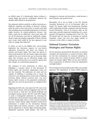 HUMAN RIGHTS, THE UNITED NATIONS, AND THE STRUGGLE AGAINST TERRORISM

an official army, if it intentionally harms civilians, is
wrong, illegal and must be condemned, whatever the
ultimate label affixed to the perpetrator.
One proposed solution would be to define terrorism as a
deliberate targeting and killing of innocent civilians,
either by states or non-state actors. A counter view held
that including states as possible perpetrators of terrorism
might, however, be counter-productive because “you
make a point but no difference” since some states will
cut off all discussion and will be sufficiently antagonized to make any progress impossible. If direct criticism
won’t work, what would be the best approach to get
states to change their behavior?
In Africa, as well as the Middle East, anti-terrorism
legislation has draconian impacts on non-violent
opposition movements and skews the balance of
security and human rights. This raises the specter in
Africa and elsewhere that the human rights movement
might be the next victim in the war on terrorism. Most
agree that terrorism can be effectively fought with
existing laws and that there is no need for special laws
that trample on constitutional guarantees.
The weakness of state institutions in Africa also
highlights a constant theme in this discussion of
human rights and terrorism: independent courts are
rare but essential. The judiciaries are weak and not
capable of fulfilling a watchdog role to insure the
executive is not abusing power in the name of fighting
terrorism. Many African countries have very poor
human rights records so the population understandably does not trust the government to safeguard their
rights.
Regarding the UN’s role, once again the CTC came in for
constructive criticism, with the suggestion that the CTC
not be merely a “mail box” but should challenge and
investigate country reports. The CTC could offer support
to weak or beleaguered judiciaries by removing the
artificial line it drew between human rights and security;
the CTC should judge when a state’s counter-terrorism
measures violate human rights. Detailed country-level
information is needed on the intersection between
human rights and security concerns, a task which UN
special rapporteurs or human rights monitoring bodies,
adequately resourced, could produce. The CTC, by

4

changing its structure and procedures, could become a
more dynamic and assertive actor.
Meanwhile, all is not so bleak at the UN. General
Assembly Resolution 219 of 18 December 2002 on
respect for human rights and fundamental freedoms
while combating terrorism, combined with the Security
Council Resolution 1456 of 20 January 2003 on the
same topic, provides important foundations for a more
assertive UN approach, including that of the CTC. The
UN should take the lead role in insisting on uniform
standards, norms and laws that apply equally to
everyone, in the effort to combat terrorism.

National Counter-Terrorism
Strategies and Human Rights
Several questions permeated the discussion on national
strategies and mechanisms to counter terrorism. What
are the best mechanisms for national authorities to
monitor their own counter-terrorism efforts to insure
respect for human rights? What are the most effective
ways to guarantee an effective review by independent
oversight bodies?
The US Inspector General (IG) model offers one possible
approach. The Department of Justice (DOJ) Inspector

From L to R: Dr. Edward Luck of the Columbia University Center on
International Organization; Inspector General Glenn A. Fine of the US
Department of Justice; Ms. Hina Jilani, Director of the Legal Aid Cell
in Pakistan and Special Representative of the Secretary-General on
Human Rights Defenders; and Dr. Bahey El Din Hassan, Director of the
Cairo Institute for Human Rights Studies in Egypt.

Terrorism and Human Rights

 