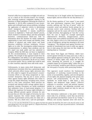 HUMAN RIGHTS, THE UNITED NATIONS, AND THE STRUGGLE AGAINST TERRORISM

General’s office has an important oversight role and can
act as a check on the executive branch. For example,
after receiving numerous complaints relating to the
detention of illegal immigrants following the attacks of
September 11, the IG office conducted its own investigation and confirmed some serious problems, including
the application of subjective criteria in determining
which immigrants or aliens were “of interest”
concerning the September 11 attacks; insufficient
resources to implement a “hold until cleared” process,
which resulted in extensive delays and thus prolonged
detention; communications black-outs with no
information about the detainee for weeks; inadequate
opportunities to meet with counsel and families; some
evidence of physical and verbal abuse; and harsh
detention conditions (24-hour lockdowns, 24-hour
lights on in cells). The investigation yielded numerous
recommendations to address these problems and the
IG’s report was made public and was submitted to
Congress. While the DOJ does not have to implement
the IG’s recommendations, it must respond to them
publicly. The strength of this approach results from the
IG’s independence and ability to act with transparency
while establishing accountability; the IG acts as a check
on executive power. This is a model that could be used
in other countries, especially those with weak courts.
Unfortunately, in many states—both democratic and
authoritarian—terrorism often has a polarizing impact
which adversely affects human rights advocates who
are often asked to support the government’s counterterrorism efforts or risk being categorized as “proterrorist” themselves. This has led to severe actions
taken against human rights defenders who refuse to
accept this simple dichotomy, including arrest, torture
and in a few cases, executions. These practices are
accepted and tolerated while outrage against them is
generally missing. Precedents are being established
that undermine years of hard-earned progress. It is
difficult but important for human rights defenders to
occupy different ground, against terrorism for sure
because they are often the targets of terrorists, but also
against responses that violate human rights—mere
criticism of government actions does not make one a
terrorist. “We are a third voice,” said one participant.

“Terrorism has to be fought within the framework of
human rights, and not within the one that destroys it.”
On the thorny question of “root causes” it was noted
that most government responses have focused on
security, policing and “the law of power” while the
economic, social and political factors giving rise to
terrorism receive scant attention. Dealing with the
symptoms and not the causes will never be sufficient
to fight terrorism. And applying an “iron fist,” as has
been the case in Egypt for example (prolonged
administrative detention, disappearances, secret
military trials, extra-judicial executions), only inflames
the crisis. Egypt is now in its 23rd consecutive year of
a state of emergency, giving new meaning to the word
“emergency.” The measures used against terrorists can
quickly be transformed into tools to stifle any opposition or other group the state does not like, simply by
labeling them as “terrorists.”
One lesson from Egypt and Pakistan, which have
warred against terrorism for many years now, is that a
short-sighted approach looking for quick fixes at the
expense of human rights only makes the situation
worse. Recasting the initiative as “a struggle for
complete respect for all human rights” rather than as a
“war on terrorism” would be more effective in reaching
the twin goals of security while preserving freedom.
This approach would reinforce the fundamental
requirement of anchoring counter-terrorism in the
norms of accountability, legality, and non-derogation
of core rights: life, physical integrity of the person, due
process and proportionality. “If we lose these
standards, we would begin to slide down a very
slippery and dangerous slope indeed.” Effective
responses to economic, social and political injustice
should be a priority, and addressing terrorism and
human rights violations should not only be seen as
legal or security questions.
This observation underscores a key point: terrorism
never ends. It is, at bottom, a tactic that can never be
fully prevented and therefore cannot be an “enemy.”2
Military and security responses alone will never be

2 “It’s as if we said that World War II was not against the Nazis but against the blitzkrieg. We need to ask who the enemy is, and
what springs him or her into action against us.” Zbigniew Brzezinski, “To lead, the U.S. must give up paranoid policies,” International
Herald Tribune, Nov. 15-16, 2003.

Terrorism and Human Rights

5

 