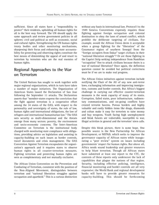 HUMAN RIGHTS, THE UNITED NATIONS, AND THE STRUGGLE AGAINST TERRORISM

sufficient. Since all states have a “responsibility to
protect” their residents, upholding all human rights for
all is the best way forward. The UN should apply the
same approach and review government policies in all
spheres: civil and political as well as economic, social
and cultural rights. Strengthening the UN human rights
treaty bodies and other monitoring mechanisms,
sharpening their focus and enhancing state accountability for protecting and observing rights constitute the
best means of diminishing the appeal of and resort to
terrorism by terrorists who are the real enemies of
human rights.

Regional Approaches to the War
on Terrorism
The United Nations has sought to work together with
major regional organizations, which in turn have taken
a number of major initiatives. The Organization of
American States issued the Declaration of San Jose
following the September 11 attacks. The Declaration
asserts that “member-states express the conviction that
the fight against terrorism is a cooperative effort
among the 34 states of the OAS, with respect to the
personality and sovereignty of states, the rule of law,
human rights and international obligations, the law of
refugees and international humanitarian law.” The OAS
sees security as multi-dimensional and the threats
emerge from many sectors: poverty, the environment
and socio-economic concerns. The Inter-American
Committee on Terrorism is the institutional body
charged with monitoring state compliance with obligations, providing advice on legislation and assisting in
capacity-building on such issues as border controls,
travel documents and crisis management. The OAS
Convention Against Terrorism encapsulates the organization’s approach and it requires states to observe
human rights in all counter-terrorism measures.
Fighting terrorism and protecting human rights are
seen as complementary and not mutually exclusive.
The African Union Convention on the Prevention and
Combating of Terrorism, consistent with the position of
the Non-Aligned Movement, distinguishes between
terrorism and “national liberation struggles against
occupation and apartheid.” This is a curious distinction

6

without any basis in international law. Protocol I to the
1949 Geneva Conventions expressly requires those
fighting against foreign occupation and colonial
domination to obey the laws of armed conflict, which
prohibit the deliberate targeting of civilians. For
example, would the African Union deem it acceptable
when a group fighting for the “liberation” of the
Casamance region of southern Senegal from the
“foreign occupiers from Dakar” target civilians in their
“national liberation struggle”? Or are those fighting in
the Caprivi Strip seeking independence from Namibian
“occupation” free to attack civilians because theirs is a
war of national liberation? Once again, the definition
question cannot be avoided but political correctness
must be if we are to make real progress.
The African Union initiatives against terrorism include
notifying the Chair of the AU of any new anti-terror
laws, exchanging information and improving immigration, customs and border controls. But Africa’s biggest
challenge in carrying out effective counter-terrorism
measures is the weak capacity of many of its states.
Corruption, failed states, poor infrastructure, rudimentary communications, and on-going conflicts have
created terrorist havens. Porous borders and highly
valuable and easily hidden items like drugs, diamonds
and coltan make it easy for terrorists to raise money
and buy weapons. Youth facing high unemployment
and bleak futures are vulnerable, susceptible to war,
illegal activities in general and the terrorists’ siren calls.
Despite this bleak picture, there is some hope. One
possible source is the New Partnership for African
Development, or NEPAD, which seeks to improve the
governance capacity of African states while inaugurating a “peer review” system on issues including
governments’ respect for human rights. But above all,
Africa needs sound leadership and greater resources
to help blunt terrorism. Though all African states
have submitted at least one report to the CTC, the
contents of these reports only underscore the lack of
capabilities that plague the nations of that region.
Security, including effective policing, intelligence,
financial monitoring and border controls are all very
expensive; the World Bank and regional development
banks will have to provide greater resources for
capacity-building. This should be forthcoming

Terrorism and Human Rights

 