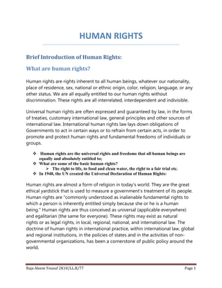 HUMAN RIGHTS
Brief Introduction of Human Rights:
What are human rights?
Human rights are rights inherent to all human beings, whatever our nationality,
place of residence, sex, national or ethnic origin, color, religion, language, or any
other status. We are all equally entitled to our human rights without
discrimination. These rights are all interrelated, interdependent and indivisible.
Universal human rights are often expressed and guaranteed by law, in the forms
of treaties, customary international law, general principles and other sources of
international law. International human rights law lays down obligations of
Governments to act in certain ways or to refrain from certain acts, in order to
promote and protect human rights and fundamental freedoms of individuals or
groups.
 Human rights are the universal rights and freedoms that all human beings are
equally and absolutely entitled to;
 What are some of the basic human rights?
 The right to life, to food and clean water, the right to a fair trial etc.
 In 1948, the UN created the Universal Declaration of Human Rights:

Human rights are almost a form of religion in today's world. They are the great
ethical yardstick that is used to measure a government's treatment of its people.
Human rights are "commonly understood as inalienable fundamental rights to
which a person is inherently entitled simply because she or he is a human
being." Human rights are thus conceived as universal (applicable everywhere)
and egalitarian (the same for everyone). These rights may exist as natural
rights or as legal rights, in local, regional, national, and international law. The
doctrine of human rights in international practice, within international law, global
and regional institutions, in the policies of states and in the activities of nongovernmental organizations, has been a cornerstone of public policy around the
world.

Raja Aleem Yousuf 2K10/LL.B/77

Page 1

 