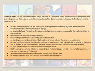 The Bill of Rights laid out certain basic rights for (at the time) all Englishmen. These rights continue to apply today, not
only in England and Wales, but in each of the jurisdictions of the Commonwealth realms as well. The Act set out that
there should be:
no royal interference with the law. Though the sovereign remains the fount of justice, he or she cannot
unilaterally establish new courts or act as a judge.
no taxation by Royal Prerogative. The agreement of parliament became necessary for the implementation of
any new taxes.
only civil courts, not Church courts, are legal
freedom to petition the monarch without fear of retribution
no standing army may be maintained during a time of peace without the consent of parliament.
no royal interference in the freedom of the people to have arms for their own defence as suitable to their class
and as allowed by law (simultaneously restoring rights previously taken from Protestants by James II)
no royal interference in the election of members of parliament
the freedom of speech and debates or proceedings in Parliament ought not to be impeached or questioned in
any court or place out of Parliament
"grants and promises of fines or forfeitures" before conviction are void
no excessive bail or "cruel and unusual" punishments may be imposed

 
