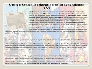 United States Declaration of Independence
1776
The Declaration of Independence was a statement adopted by the Continental
Congress on July 4, 1776, which announced that the thirteen American colonies
then at war with Great Britain regarded themselves as independent states, and no
longer a part of the British Empire. John Adams put forth a resolution earlier in the
year which made a formal declaration inevitable. A committee was assembled to
draft the formal declaration, which was to be ready when congress voted on
independence. Adams persuaded the committee to select Thomas Jefferson to
compose the original draft of the document, which congress would edit to produce
the final version. The Declaration was ultimately a formal explanation of why
Congress had voted on July 2 to declare independence from Great Britain, more
than a year after the outbreak of the American Revolutionary War. The birthday of
the United States of America—Independence Day—is celebrated on July 4, the day the wording of the Declaration was
approved by Congress.

The first sentence of the Declaration asserts as a matter of Natural law the ability of a people to assume political
independence, and acknowledges that the grounds for such independence must be reasonable.
When in the Course of human events, it becomes necessary for one people to dissolve the political bands which have
connected them with another, and to assume among the powers of the earth, the separate and equal station to which
the Laws of Nature and of Nature's God entitle them, a decent respect to the opinions of mankind requires that they
should declare the causes which impel them to the separation.

The next section, the famous preamble, includes the ideas and ideals that were principles of the Declaration. It is also
an assertion of what is known as the "right of revolution": that is, people have certain rights, and when a government
violates these rights, the people have the right to "alter or abolish" that government.
We hold these truths to be self-evident, that all men are created equal, that they are endowed by their Creator with
certain unalienable Rights, that among these are Life, Liberty and the pursuit of Happiness.

 
