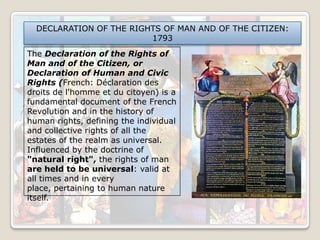 DECLARATION OF THE RIGHTS OF MAN AND OF THE CITIZEN:
1793
The Declaration of the Rights of
Man and of the Citizen, or
Declaration of Human and Civic
Rights (French: Déclaration des
droits de l'homme et du citoyen) is a
fundamental document of the French
Revolution and in the history of
human rights, defining the individual
and collective rights of all the
estates of the realm as universal.
Influenced by the doctrine of
"natural right", the rights of man
are held to be universal: valid at
all times and in every
place, pertaining to human nature
itself.

 