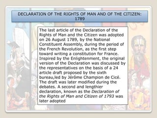 DECLARATION OF THE RIGHTS OF MAN AND OF THE CITIZEN:
1789
The last article of the Declaration of the
Rights of Man and the Citizen was adopted
on 26 August 1789, by the National
Constituent Assembly, during the period of
the French Revolution, as the first step
toward writing a constitution for France.
Inspired by the Enlightenment, the original
version of the Declaration was discussed by
the representatives on the basis of a 24
article draft proposed by the sixth
bureau,led by Jérôme Champion de Cicé.
The draft was later modified during the
debates. A second and lengthier
declaration, known as the Declaration of
the Rights of Man and Citizen of 1793 was
later adopted

 