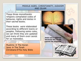 MIDDLE AGES: CHRISTIANITY, JUDAISM
AND ISLAM
These three monotheistic
religions compilated codes of
behavior, rights and duties in
their sacred books.
These books were elaborated
according to different towns or
peoples. Following some rules,
we can think they are updated
and many of them even sexist
for us noawadys.
Muslims  The Koran
Jews  The Torah
ChristiansThe Holy Bible

Jews use a pointer
because the Torah
cannot be touched.

 