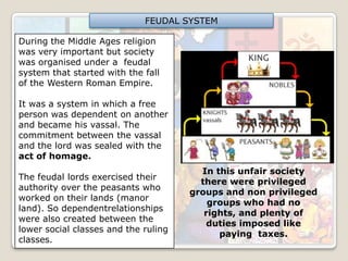FEUDAL SYSTEM
During the Middle Ages religion
was very important but society
was organised under a feudal
system that started with the fall
of the Western Roman Empire.
It was a system in which a free
person was dependent on another
and became his vassal. The
commitment between the vassal
and the lord was sealed with the
act of homage.

The feudal lords exercised their
authority over the peasants who
worked on their lands (manor
land). So dependentrelationships
were also created between the
lower social classes and the ruling
classes.

In this unfair society
there were privileged
groups and non privileged
groups who had no
rights, and plenty of
duties imposed like
paying taxes.

 