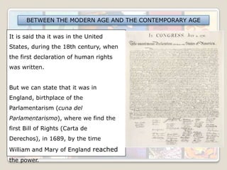 BETWEEN THE MODERN AGE AND THE CONTEMPORARY AGE

It is said tha it was in the United
States, during the 18th century, when
the first declaration of human rights
was written.
But we can state that it was in
England, birthplace of the
Parlamentarism (cuna del
Parlamentarismo), where we find the
first Bill of Rights (Carta de
Derechos), in 1689, by the time
William and Mary of England reached
the power.

 