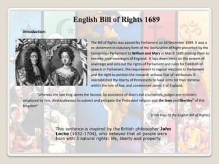 English Bill of Rights 1689
Introduction:
The Bill of Rights was passed by Parliament on 16 December 1689. It was a
re-statement in statutory form of the Declaration of Right presented by the
Convention Parliament to William and Mary in March 1689 inviting them to
become joint sovereigns of England. It lays down limits on the powers of
sovereign and sets out the rights of Parliament and rules for freedom of
speech in Parliament, the requirement to regular elections to Parliament
and the right to petition the monarch without fear of retribution. It
reestablished the liberty of Protestants to have arms for their defense
within the rule of law, and condemned James II of England.
“Whereas the late King James the Second, by assistance of divers evil counsellors, judges and ministers
employed by him, died endeavour to subvert and extirpate the Protestant religion and the laws and liberties1 of this
kingdom”
(First lines of the English Bill of Rights)

 