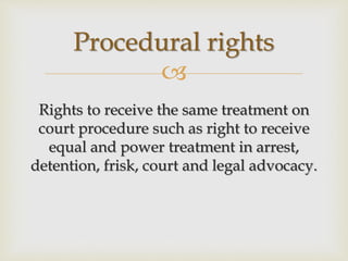 
Rights to receive the same treatment on
court procedure such as right to receive
equal and power treatment in arrest,
detention, frisk, court and legal advocacy.
Procedural rights
 