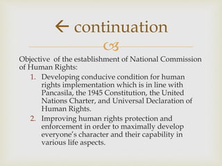 
Objective of the establishment of National Commission
of Human Rights:
1. Developing conducive condition for human
rights implementation which is in line with
Pancasila, the 1945 Constitution, the United
Nations Charter, and Universal Declaration of
Human Rights.
2. Improving human rights protection and
enforcement in order to maximally develop
everyone’s character and their capability in
various life aspects.
 continuation
 