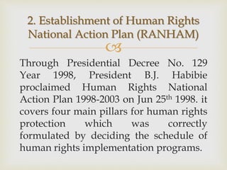 
Through Presidential Decree No. 129
Year 1998, President B.J. Habibie
proclaimed Human Rights National
Action Plan 1998-2003 on Jun 25th 1998. it
covers four main pillars for human rights
protection which was correctly
formulated by deciding the schedule of
human rights implementation programs.
2. Establishment of Human Rights
National Action Plan (RANHAM)
 