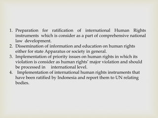 1. Preparation for ratification of international Human Rights
instruments which is consider as a part of comprehensive national
law development.
2. Dissemination of information and education on human rights
either for state Apparatus or society in general.
3. Implementation of priority issues on human rights in which its
violation is consider as human rights’ major violation and should
be processed in international level.
4. Implementation of international human rights instruments that
have been ratified by Indonesia and report them to UN relating
bodies.
 