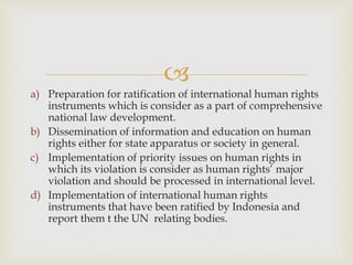 
a) Preparation for ratification of international human rights
instruments which is consider as a part of comprehensive
national law development.
b) Dissemination of information and education on human
rights either for state apparatus or society in general.
c) Implementation of priority issues on human rights in
which its violation is consider as human rights’ major
violation and should be processed in international level.
d) Implementation of international human rights
instruments that have been ratified by Indonesia and
report them t the UN relating bodies.
 