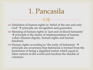 
 Definition of human rights in ‘belief of the one and only
God’  principle are recognition and guarantee.
 Meaning of human rights in ‘just and civilized humanity’
 principle is the desire of implementation of human
values (human dignity, human rights and human
freedom)
 Human rights according to ‘the unity of Indonesia’ 
principle are awareness that Indonesia is formed from the
pretension of being a dignified nation which equal to
other nations in the world and freedom the shackle of
colonizer.
1. Pancasila
 