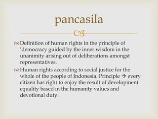 
 Definition of human rights in the principle of
‘democracy guided by the inner wisdom in the
unanimity arising out of deliberations amongst
representatives.
 Human rights according to social justice for the
whole of the people of Indonesia. Principle  every
citizen has right to enjoy the result of development
equality based in the humanity values and
devotional duty.
pancasila
 