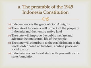
 Independence is the grace of God Almighty.
 The state of Indonesia will protect all the people of
Indonesia and their entire native land
 The state will improve the public welfare and
advance the intellectual life of the people
 The state will contribute to the establishment of the
world order based on freedom, abiding peace and
social justice
 Indonesia is a law based state with pancasila as its
state foundation
a. The preamble of the 1945
Indonesia Constitution
 