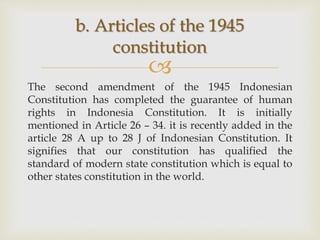 
The second amendment of the 1945 Indonesian
Constitution has completed the guarantee of human
rights in Indonesia Constitution. It is initially
mentioned in Article 26 – 34. it is recently added in the
article 28 A up to 28 J of Indonesian Constitution. It
signifies that our constitution has qualified the
standard of modern state constitution which is equal to
other states constitution in the world.
b. Articles of the 1945
constitution
 