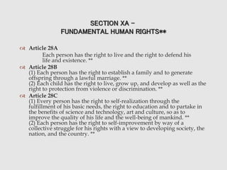 SECTION XA -
FUNDAMENTAL HUMAN RIGHTS**
 Article 28A
Each person has the right to live and the right to defend his
life and existence. **
 Article 28B
(1) Each person has the right to establish a family and to generate
offspring through a lawful marriage. **
(2) Each child has the right to live, grow up, and develop as well as the
right to protection from violence or discrimination. **
 Article 28C
(1) Every person has the right to self-realization through the
fulfillment of his basic needs, the right to education and to partake in
the benefits of science and technology, art and culture, so as to
improve the quality of his life and the well-being of mankind. **
(2) Each person has the right to self-improvement by way of a
collective struggle for his rights with a view to developing society, the
nation, and the country. **
 