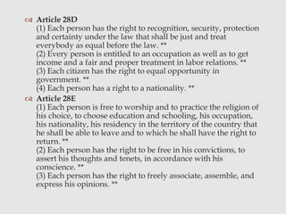  Article 28D
(1) Each person has the right to recognition, security, protection
and certainty under the law that shall be just and treat
everybody as equal before the law. **
(2) Every person is entitled to an occupation as well as to get
income and a fair and proper treatment in labor relations. **
(3) Each citizen has the right to equal opportunity in
government. **
(4) Each person has a right to a nationality. **
 Article 28E
(1) Each person is free to worship and to practice the religion of
his choice, to choose education and schooling, his occupation,
his nationality, his residency in the territory of the country that
he shall be able to leave and to which he shall have the right to
return. **
(2) Each person has the right to be free in his convictions, to
assert his thoughts and tenets, in accordance with his
conscience. **
(3) Each person has the right to freely associate, assemble, and
express his opinions. **
 