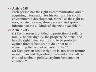  Article 28F
Each person has the right to communication and to
acquiring information for his own and his social
environment's development, as well as the right to
seek, obtain, possess, store, process, and spread
information via all kinds of channels available. **
 Article 28G
(1) Each person is entitled to protection of self, his
family, honor, dignity, the property he owns, and
has the right to feel secure and to be protected
against threats from fear to do or not to do
something that is part of basic rights. **
(2) Each person has the right to be free from torture
or inhuman and degrading treatment and shall be
entitled to obtain political asylum from another
country. **
 
