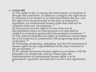  Article 28I
(1) The rights to life, to remain free from torture, to freedom of
thought and conscience, to adhere to a religion, the right not to
be enslaved, to be treated as an individual before the law, and
the right not to be prosecuted on the basis of retroactive
legislation, are fundamental human rights that shall not be
curtailed under any circumstance. **
(2) Each person has the right to be free from acts of
discrimination based on what grounds ever and shall be
entitled to protection against such discriminative treatment. **
(3) The cultural identities and rights of traditional communities
are to be respected in conjunction with progressing times and
civilization. **
(4) Protecting, promoting, upholding, and the full realization of
human rights are the responsibilities of the state, foremost of
the government. **
(5) To uphold and protect human rights in accordance with the
principles of a democratic and law-based state, the
implementation of fundamental human rights is to be
guaranteed, regulated, and laid down in laws and regulations.
**
 