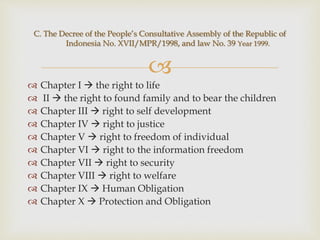 
 Chapter I  the right to life
 II  the right to found family and to bear the children
 Chapter III  right to self development
 Chapter IV  right to justice
 Chapter V  right to freedom of individual
 Chapter VI  right to the information freedom
 Chapter VII  right to security
 Chapter VIII  right to welfare
 Chapter IX  Human Obligation
 Chapter X  Protection and Obligation
C. The Decree of the People’s Consultative Assembly of the Republic of
Indonesia No. XVII/MPR/1998, and law No. 39 Year 1999.
 