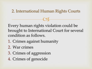 
Every human rights violation could be
brought to International Court for several
condition as follows.
1. Crimes against humanity
2. War crimes
3. Crimes of aggression
4. Crimes of genocide
2. International Human Rights Courts
 