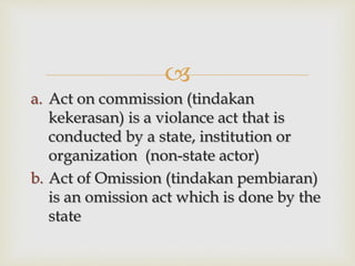 
a. Act on commission (tindakan
kekerasan) is a violance act that is
conducted by a state, institution or
organization (non-state actor)
b. Act of Omission (tindakan pembiaran)
is an omission act which is done by the
state
 