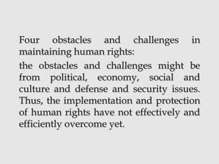 Four obstacles and challenges in
maintaining human rights:
the obstacles and challenges might be
from political, economy, social and
culture and defense and security issues.
Thus, the implementation and protection
of human rights have not effectively and
efficiently overcome yet.
 