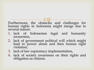 Furthermore, the obstacles and challenges for
human rights in Indonesia might merge due to
several reason:
1. lack of Indonesian legal and humanity
awareness,
2. lack of government political will which might
lead to power abuse and then human right
violation,
3. lack of law supremacy implementation,
4. lack of society awareness on their rights and
obligation as citizens.
 